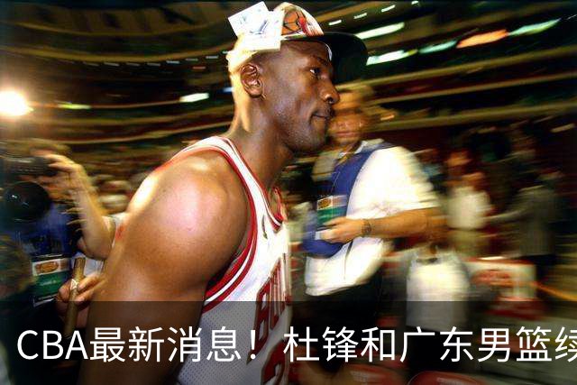CBA最新消息！杜锋和广东男篮续约四年，浙江官宣续约法莱卡斯，郭艾伦续约遇阻