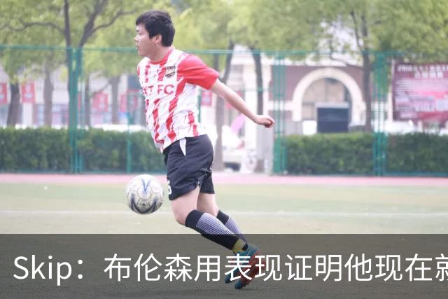 Skip：布伦森用表现证明他现在就是NBA最出色的球员 而非亚历山大